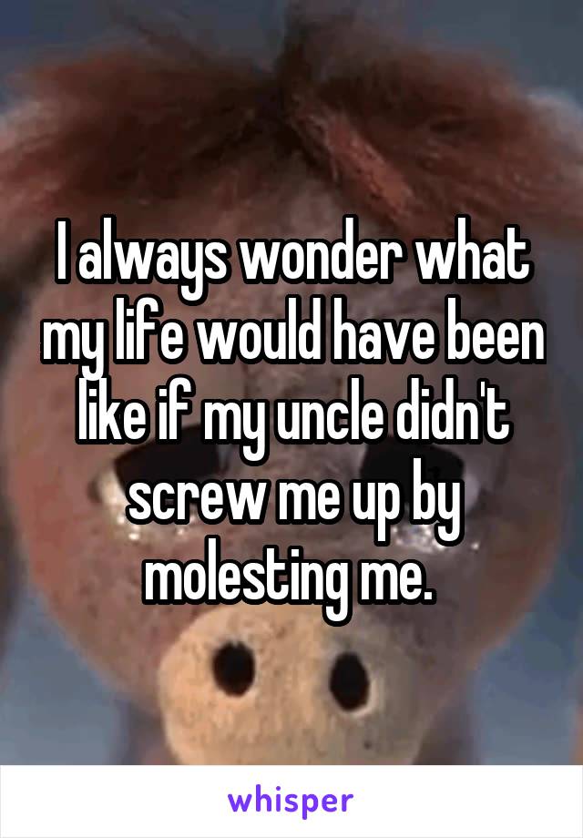 I always wonder what my life would have been like if my uncle didn't screw me up by molesting me. 