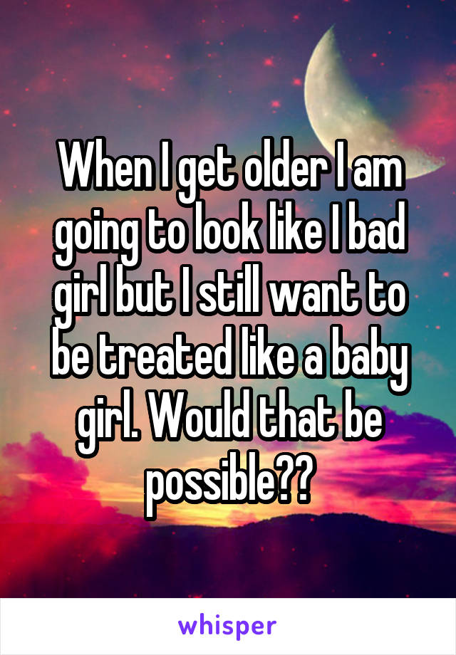 When I get older I am going to look like I bad girl but I still want to be treated like a baby girl. Would that be possible??