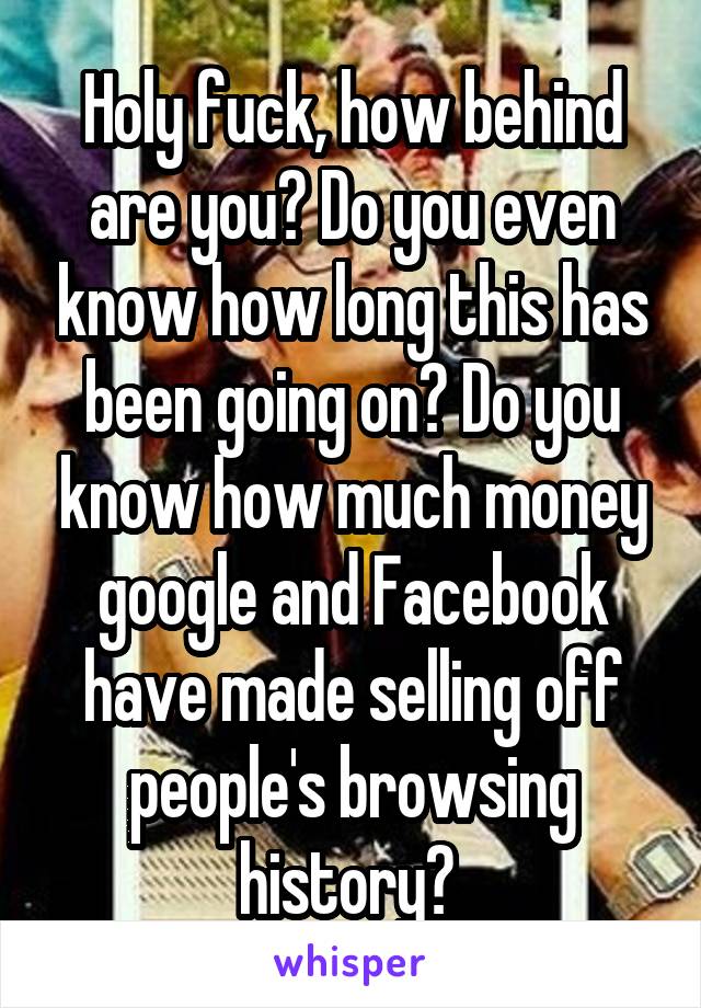 Holy fuck, how behind are you? Do you even know how long this has been going on? Do you know how much money google and Facebook have made selling off people's browsing history? 