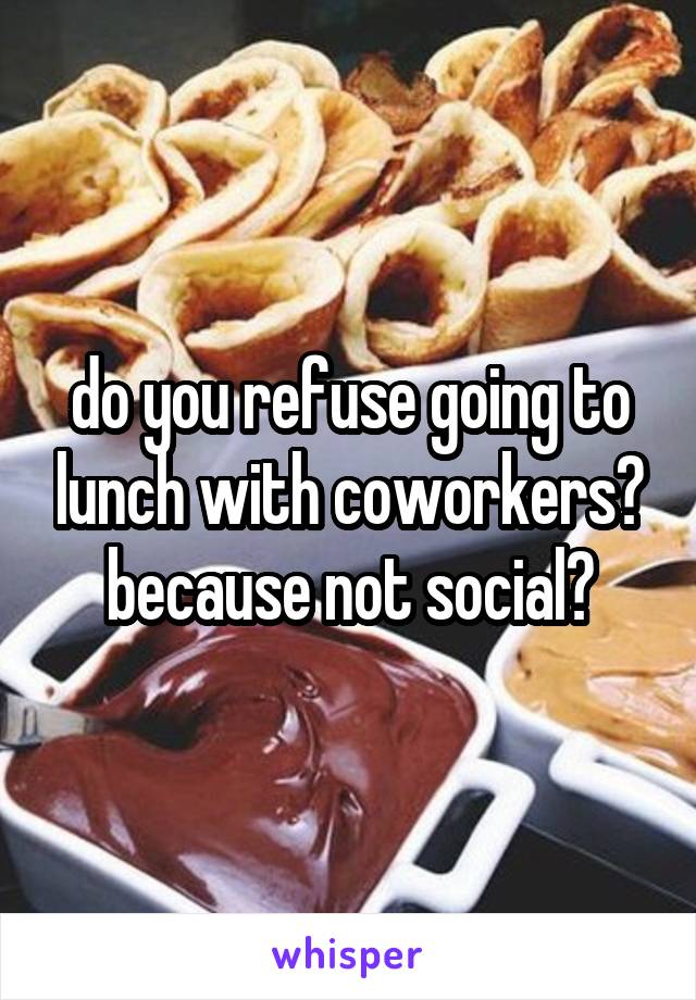 do you refuse going to lunch with coworkers? because not social?