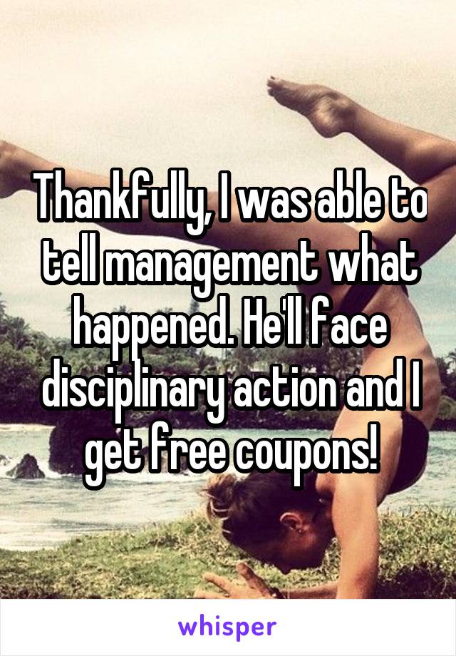 Thankfully, I was able to tell management what happened. He'll face disciplinary action and I get free coupons!