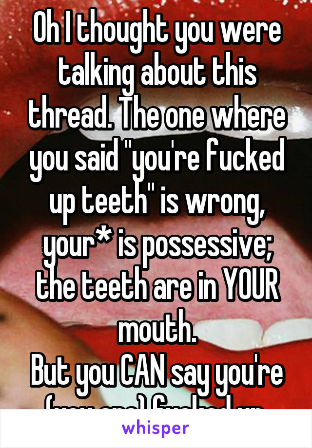 Oh I thought you were talking about this thread. The one where you said "you're fucked up teeth" is wrong, your* is possessive; the teeth are in YOUR mouth.
But you CAN say you're (you are) fucked up.