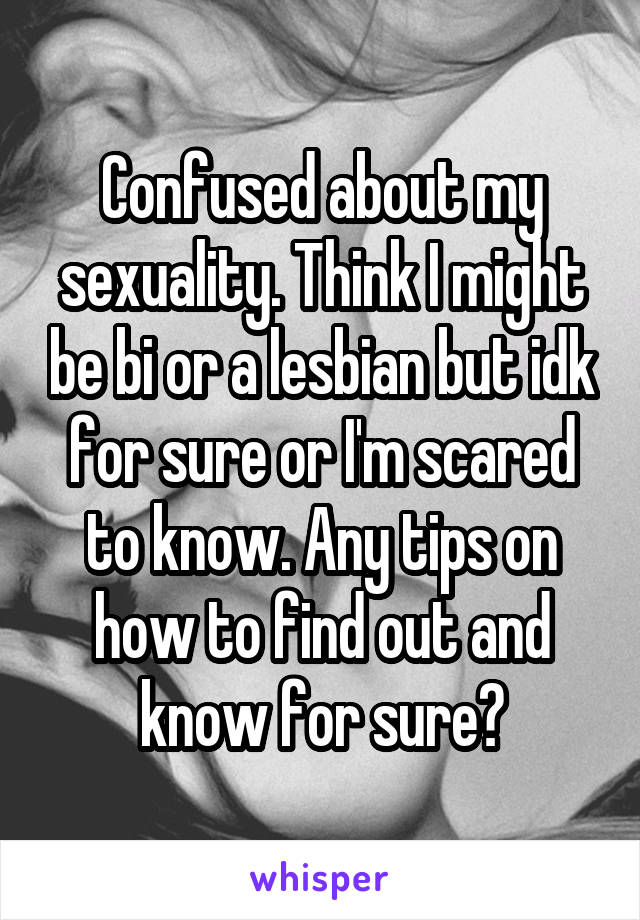 Confused about my sexuality. Think I might be bi or a lesbian but idk for sure or I'm scared to know. Any tips on how to find out and know for sure?