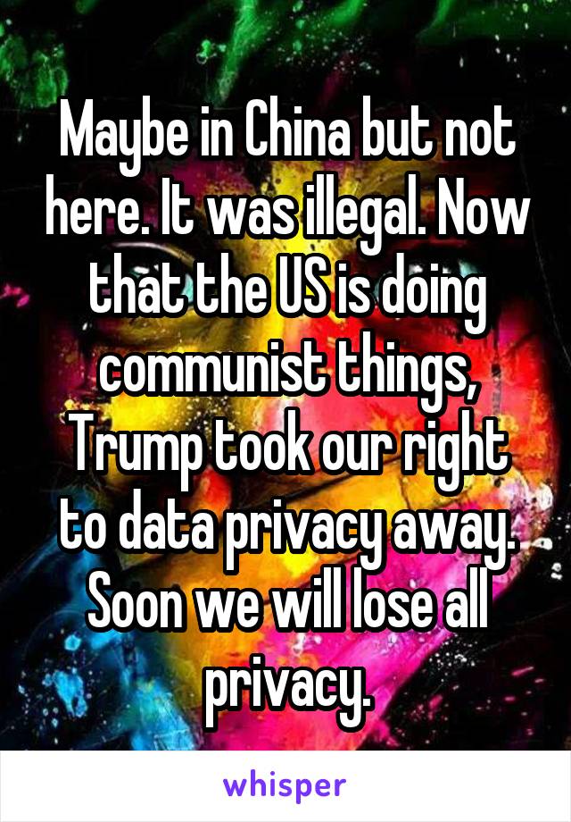 Maybe in China but not here. It was illegal. Now that the US is doing communist things, Trump took our right to data privacy away. Soon we will lose all privacy.