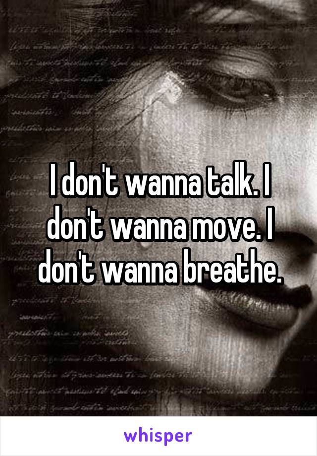 I don't wanna talk. I don't wanna move. I don't wanna breathe.