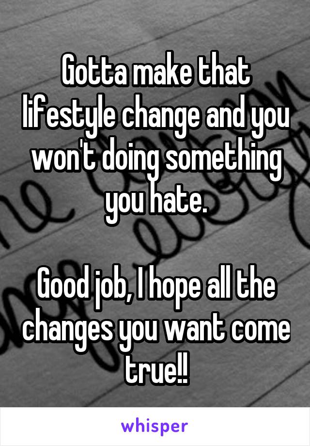 Gotta make that lifestyle change and you won't doing something you hate.

Good job, I hope all the changes you want come true!!