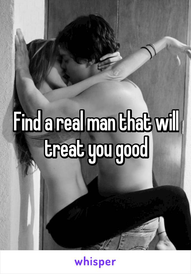 Find a real man that will treat you good