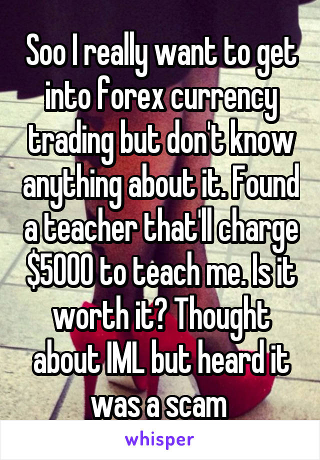 Soo I really want to get into forex currency trading but don't know anything about it. Found a teacher that'll charge $5000 to teach me. Is it worth it? Thought about IML but heard it was a scam 