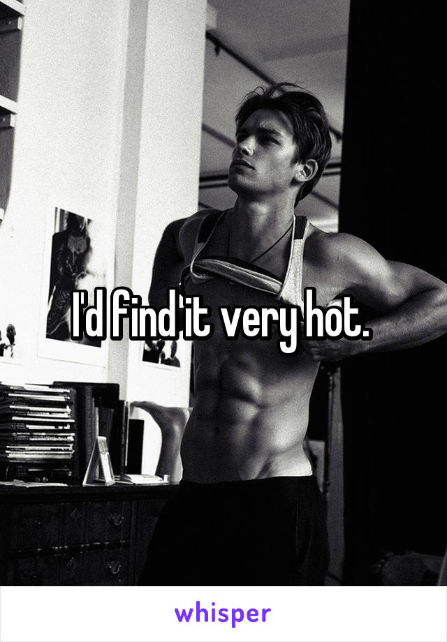 I'd find it very hot. 