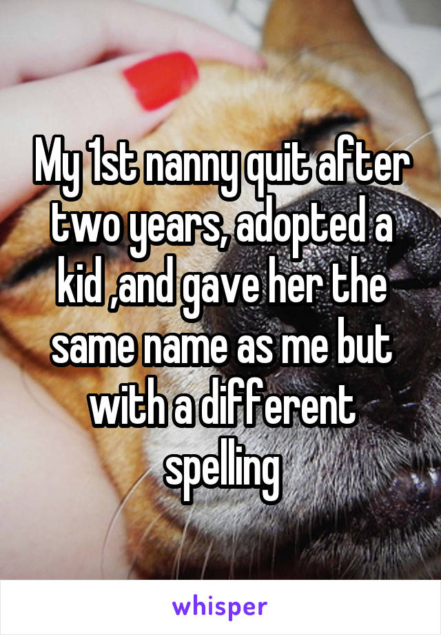 My 1st nanny quit after two years, adopted a kid ,and gave her the same name as me but with a different spelling