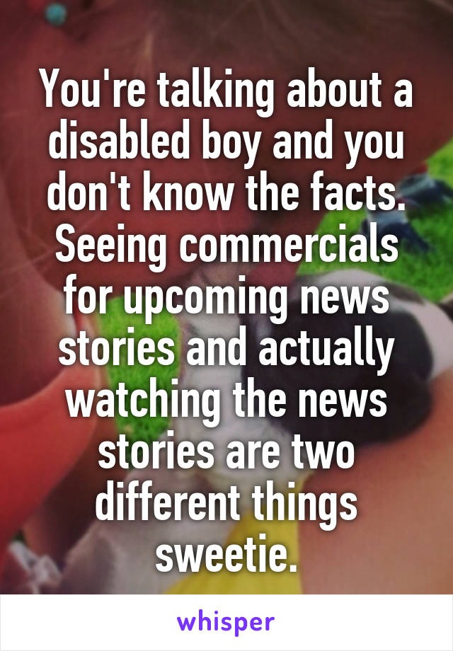 You're talking about a disabled boy and you don't know the facts. Seeing commercials for upcoming news stories and actually watching the news stories are two different things sweetie.