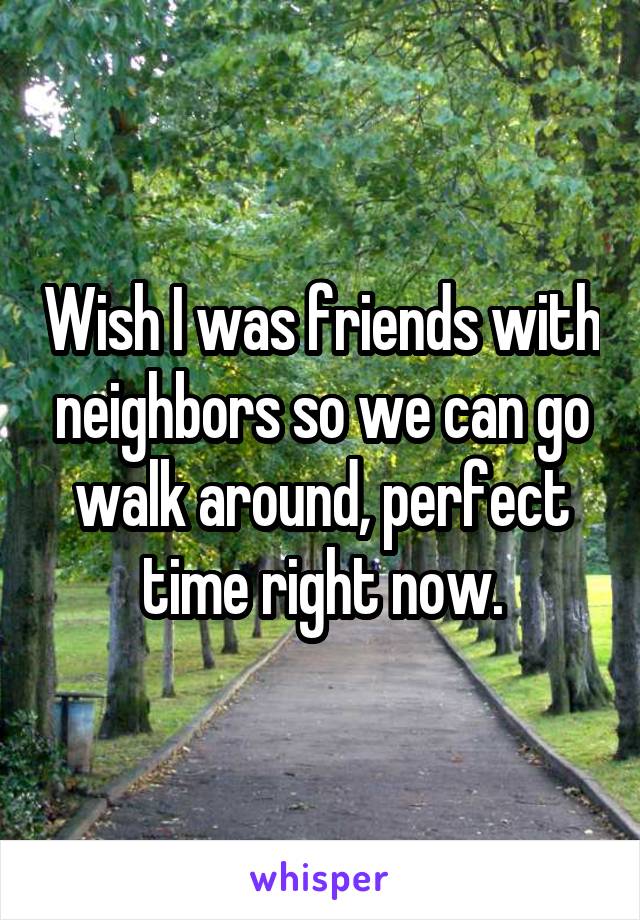 Wish I was friends with neighbors so we can go walk around, perfect time right now.