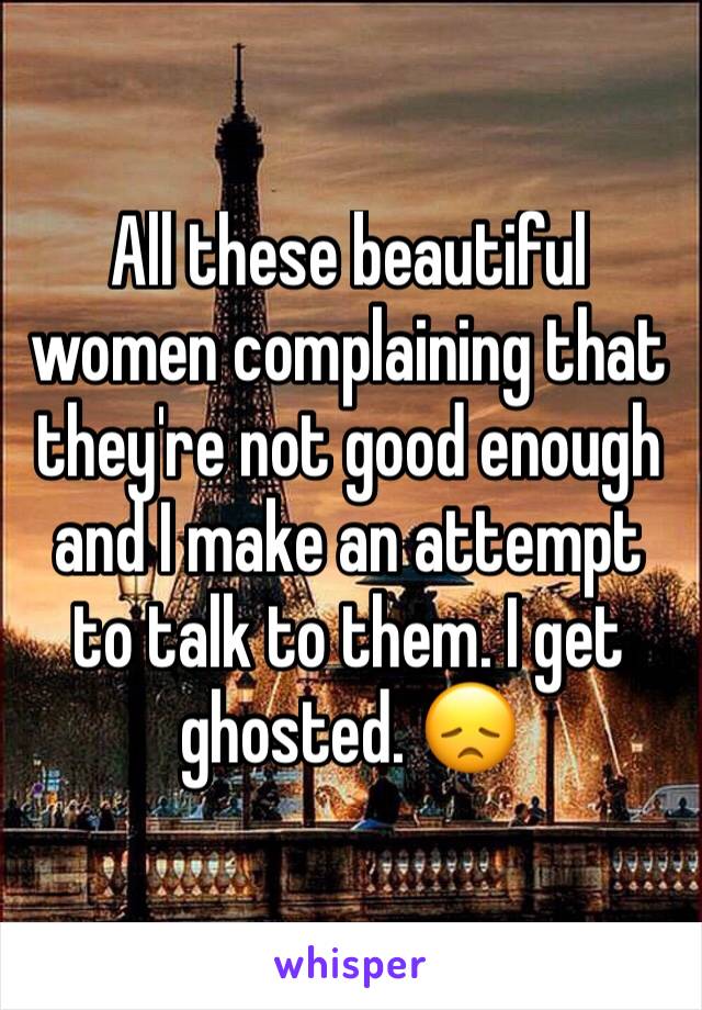 All these beautiful women complaining that they're not good enough and I make an attempt to talk to them. I get ghosted. 😞