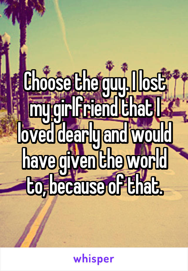 Choose the guy. I lost my girlfriend that I loved dearly and would have given the world to, because of that.