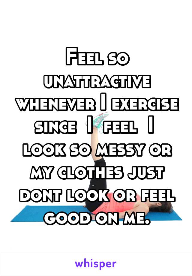 Feel so unattractive whenever I exercise since  I  feel  I  look so messy or my clothes just dont look or feel good on me.