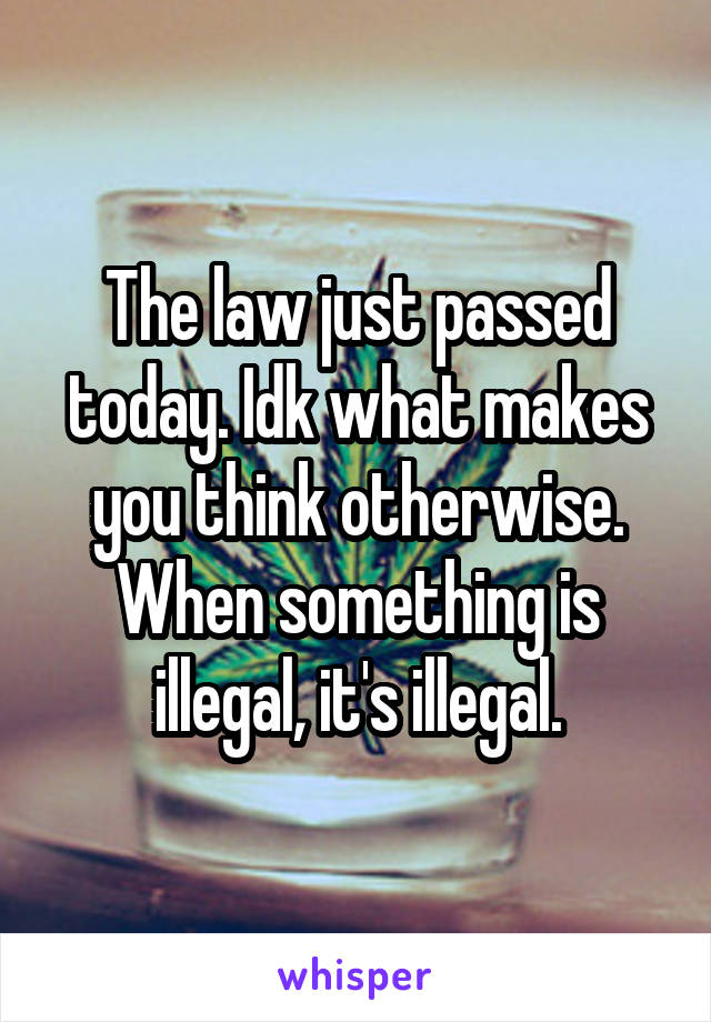 The law just passed today. Idk what makes you think otherwise. When something is illegal, it's illegal.