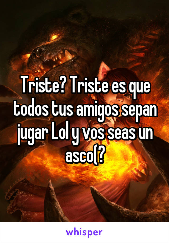 Triste? Triste es que todos tus amigos sepan jugar Lol y vos seas un asco(?