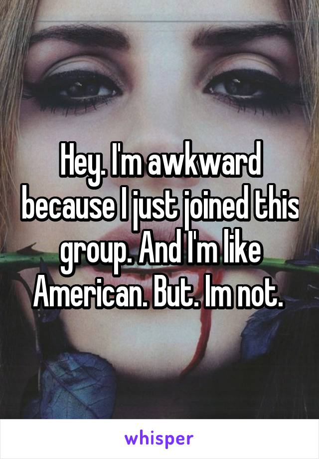 Hey. I'm awkward because I just joined this group. And I'm like American. But. Im not. 