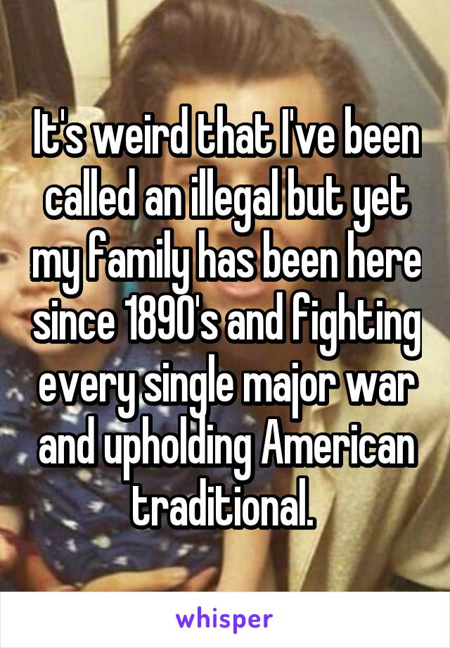 It's weird that I've been called an illegal but yet my family has been here since 1890's and fighting every single major war and upholding American traditional. 