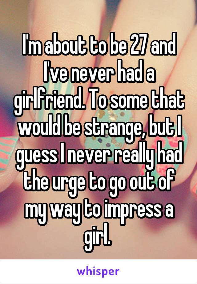 I'm about to be 27 and I've never had a girlfriend. To some that would be strange, but I guess I never really had the urge to go out of my way to impress a girl. 