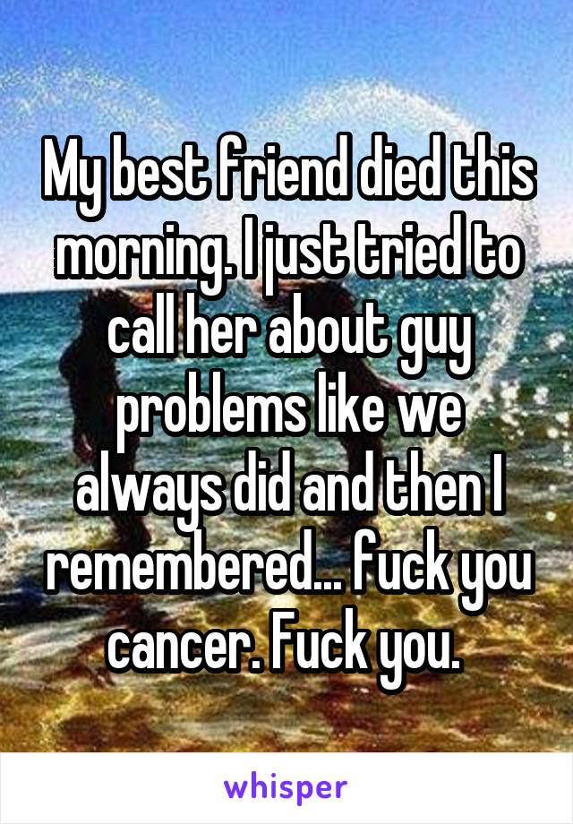 My best friend died this morning. I just tried to call her about guy problems like we always did and then I remembered... fuck you cancer. Fuck you. 