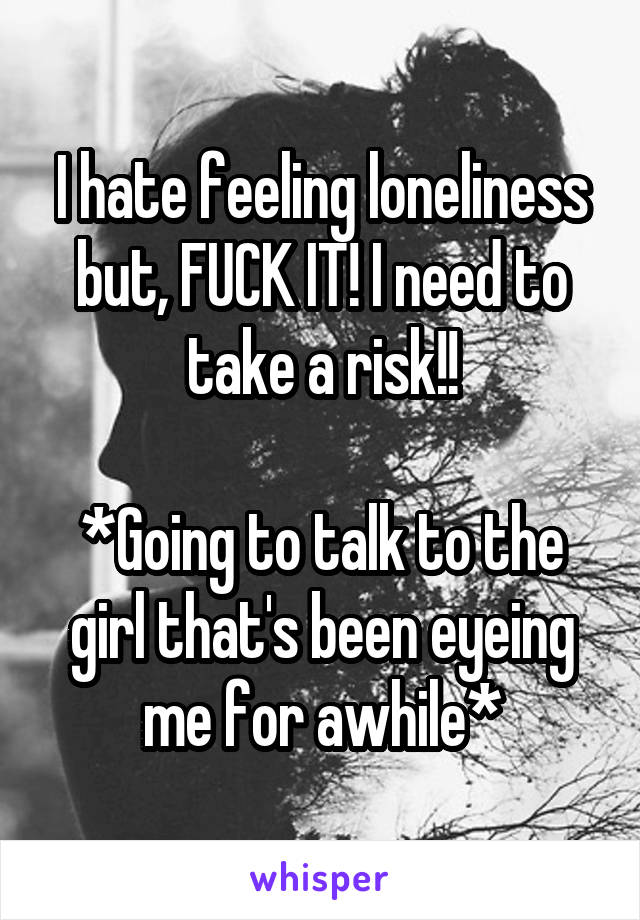 I hate feeling loneliness but, FUCK IT! I need to take a risk!!

*Going to talk to the girl that's been eyeing me for awhile*