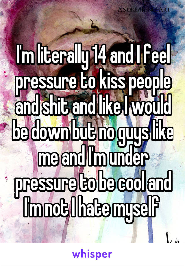 I'm literally 14 and I feel pressure to kiss people and shit and like I would be down but no guys like me and I'm under pressure to be cool and I'm not I hate myself 