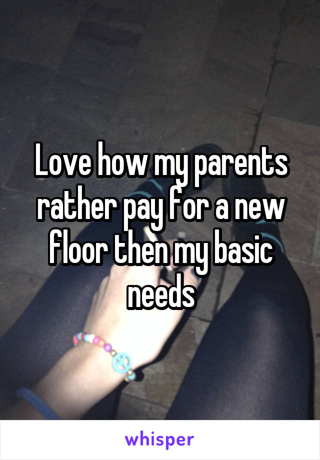 Love how my parents rather pay for a new floor then my basic needs