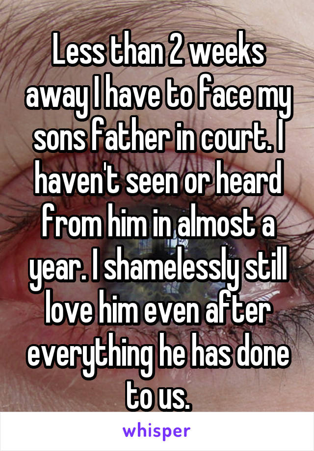 Less than 2 weeks away I have to face my sons father in court. I haven't seen or heard from him in almost a year. I shamelessly still love him even after everything he has done to us.