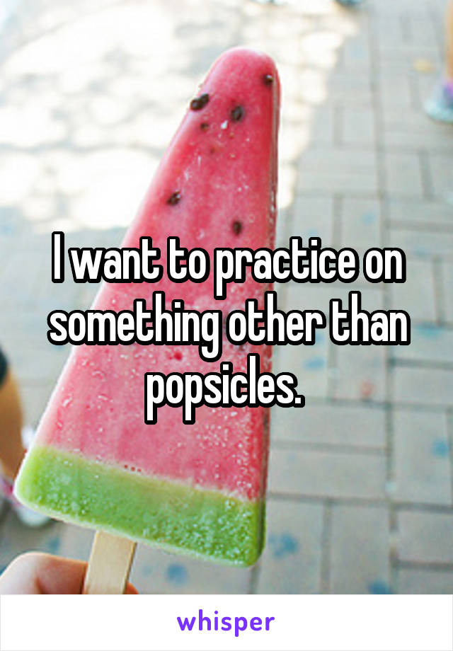 I want to practice on something other than popsicles. 