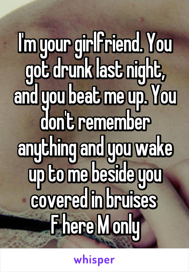 I'm your girlfriend. You got drunk last night, and you beat me up. You don't remember anything and you wake up to me beside you covered in bruises 
F here M only