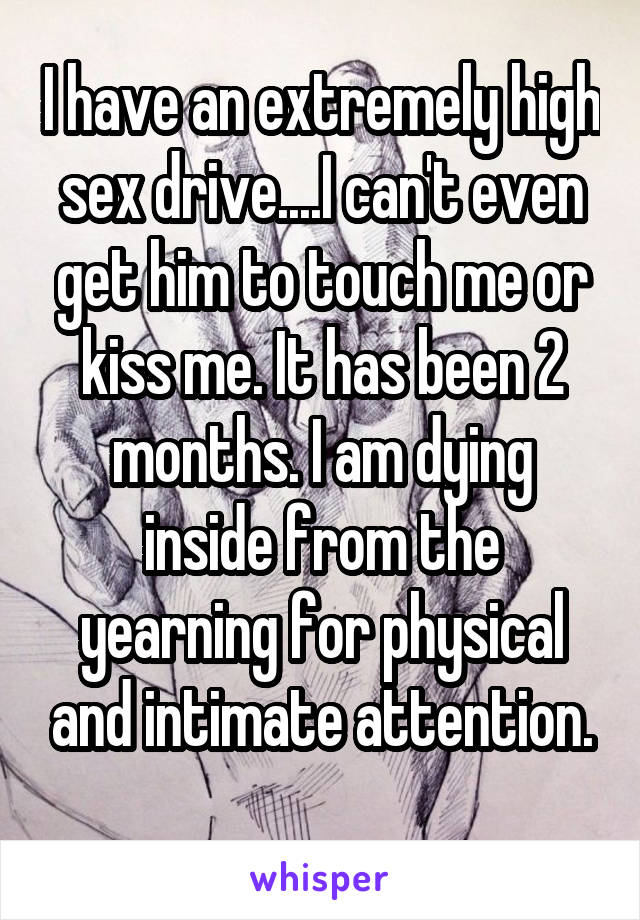 I have an extremely high sex drive....I can't even get him to touch me or kiss me. It has been 2 months. I am dying inside from the yearning for physical and intimate attention.
