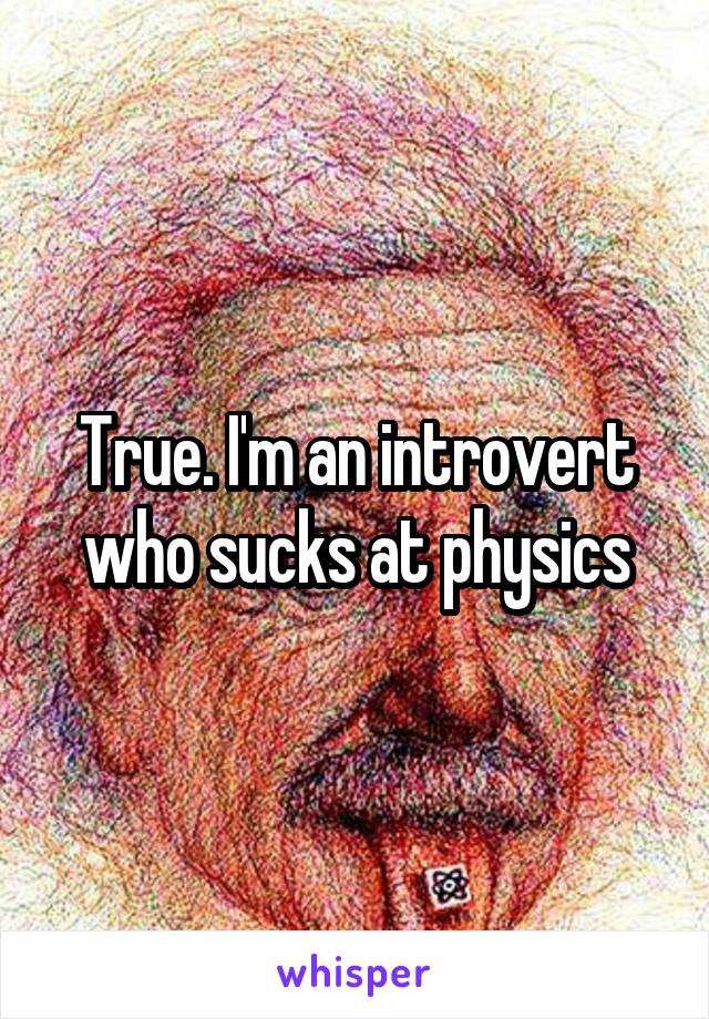 True. I'm an introvert who sucks at physics