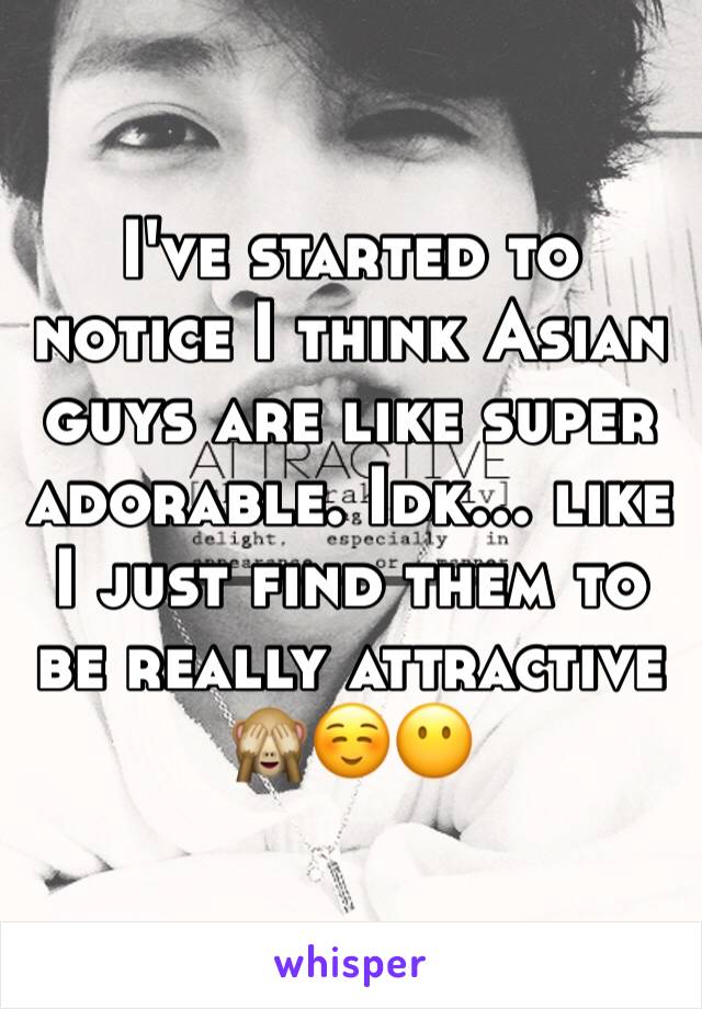 I've started to notice I think Asian guys are like super adorable. Idk... like I just find them to be really attractive 
🙈☺😶