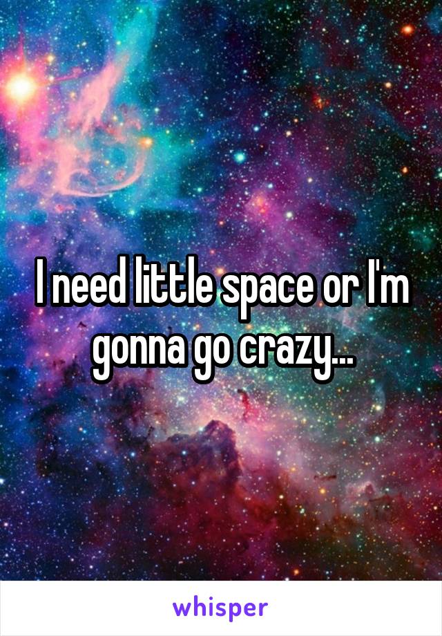 I need little space or I'm gonna go crazy...