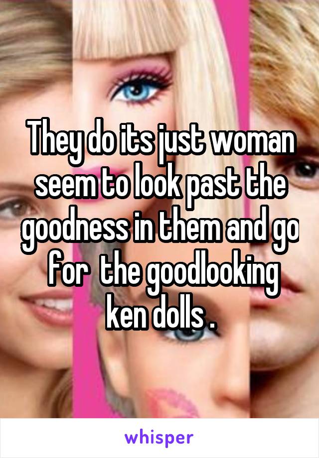 They do its just woman seem to look past the goodness in them and go  for  the goodlooking ken dolls .