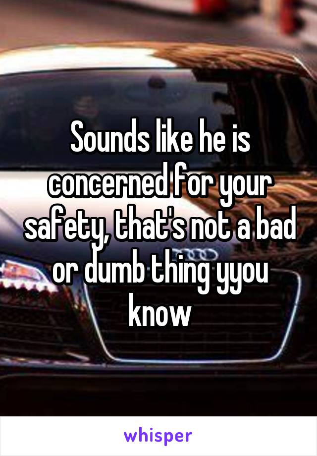 Sounds like he is concerned for your safety, that's not a bad or dumb thing yyou know