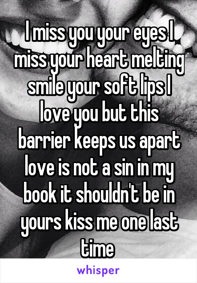 I miss you your eyes I miss your heart melting smile your soft lips I love you but this barrier keeps us apart love is not a sin in my book it shouldn't be in yours kiss me one last time 