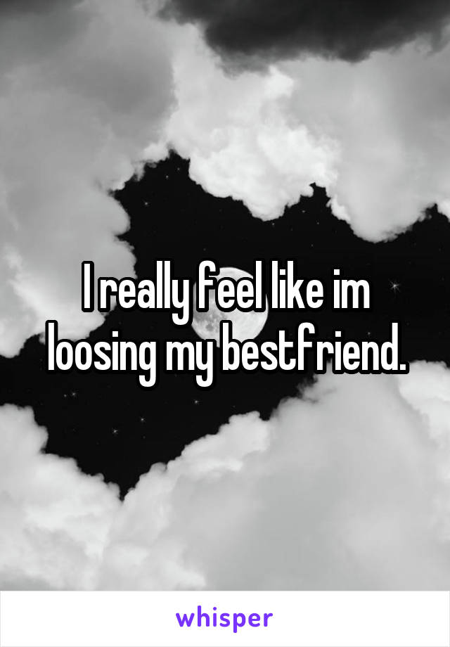 I really feel like im loosing my bestfriend.