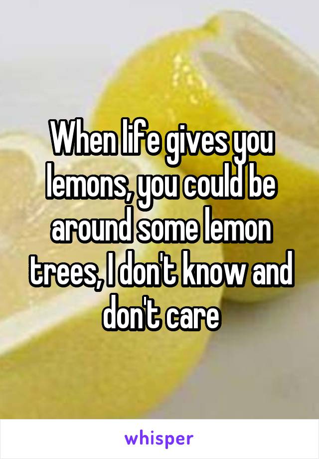 When life gives you lemons, you could be around some lemon trees, I don't know and don't care