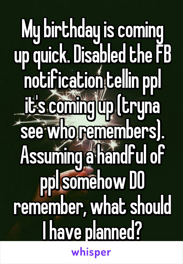 My birthday is coming up quick. Disabled the FB notification tellin ppl it's coming up (tryna see who remembers). Assuming a handful of ppl somehow DO remember, what should I have planned?