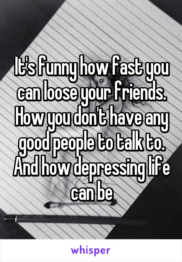 It's funny how fast you can loose your friends. How you don't have any good people to talk to. And how depressing life can be