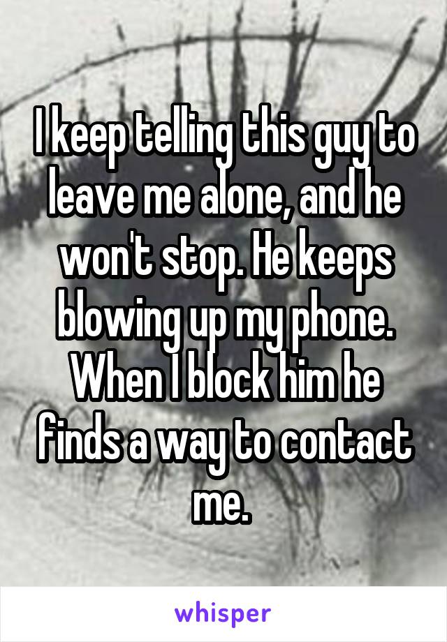 I keep telling this guy to leave me alone, and he won't stop. He keeps blowing up my phone. When I block him he finds a way to contact me. 