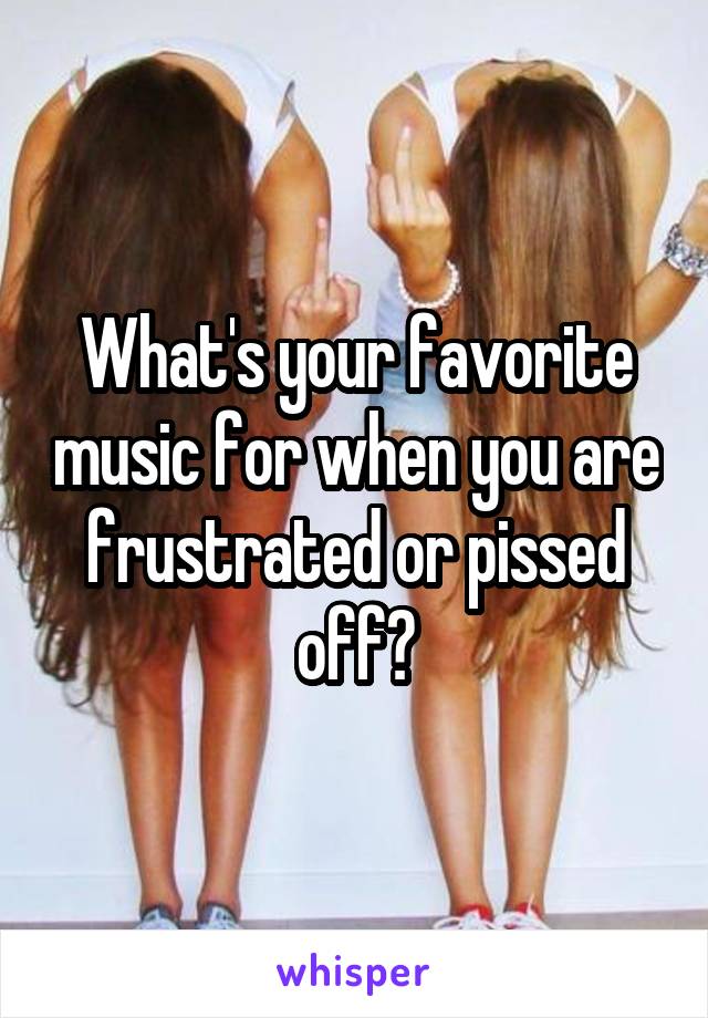 What's your favorite music for when you are frustrated or pissed off?