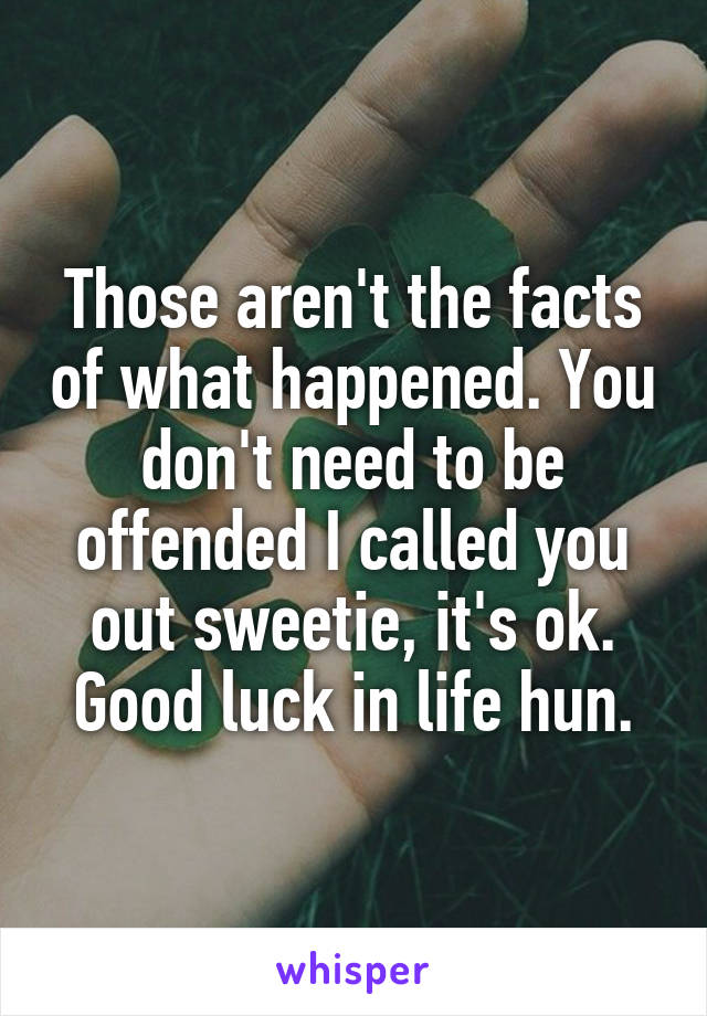 Those aren't the facts of what happened. You don't need to be offended I called you out sweetie, it's ok. Good luck in life hun.