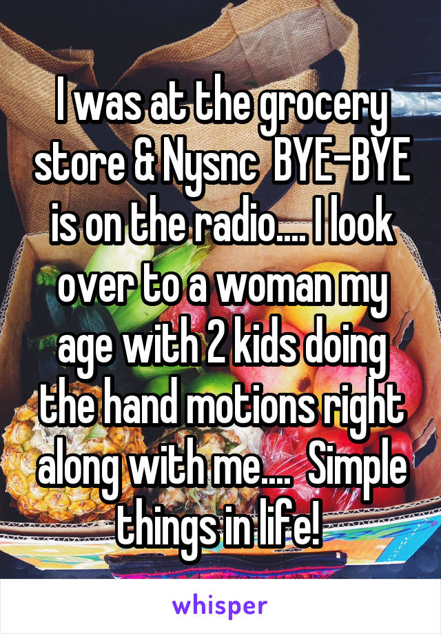 I was at the grocery store & Nysnc  BYE-BYE is on the radio.... I look over to a woman my age with 2 kids doing the hand motions right along with me....  Simple things in life! 