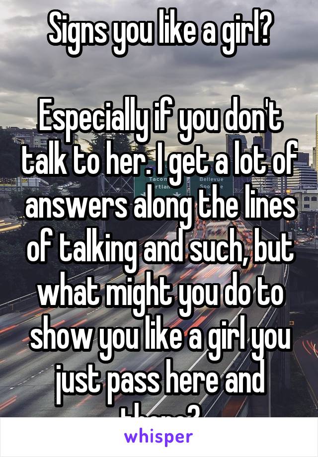 Signs you like a girl?

Especially if you don't talk to her. I get a lot of answers along the lines of talking and such, but what might you do to show you like a girl you just pass here and there?