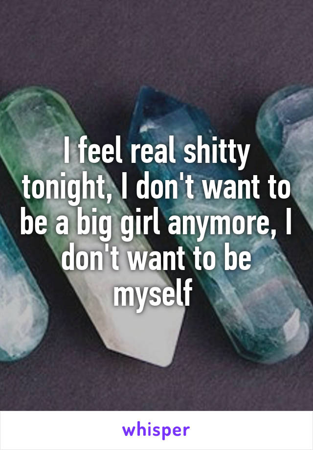 I feel real shitty tonight, I don't want to be a big girl anymore, I don't want to be myself 