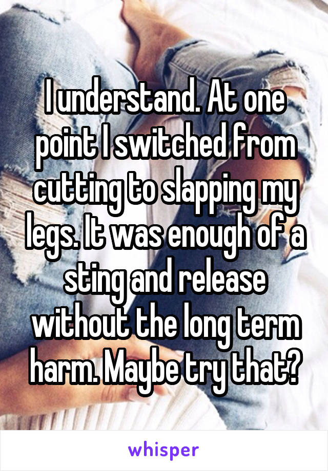 I understand. At one point I switched from cutting to slapping my legs. It was enough of a sting and release without the long term harm. Maybe try that?