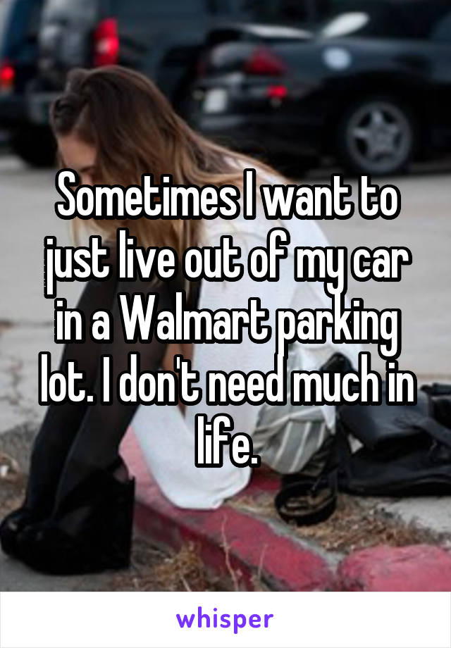 Sometimes I want to just live out of my car in a Walmart parking lot. I don't need much in life.